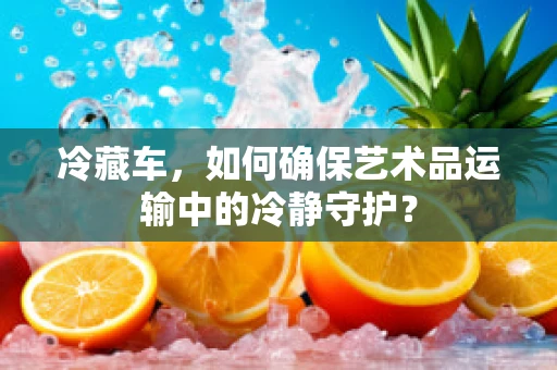 冷藏车，如何确保艺术品运输中的冷静守护？