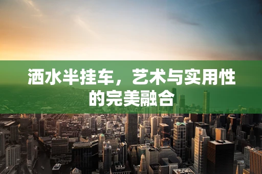 洒水半挂车，艺术与实用性的完美融合