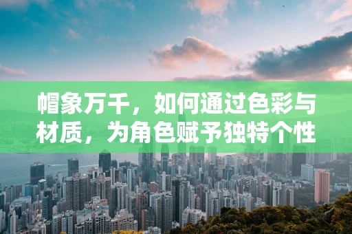 帽象万千，如何通过色彩与材质，为角色赋予独特个性？