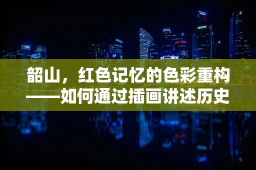 韶山，红色记忆的色彩重构——如何通过插画讲述历史故事？