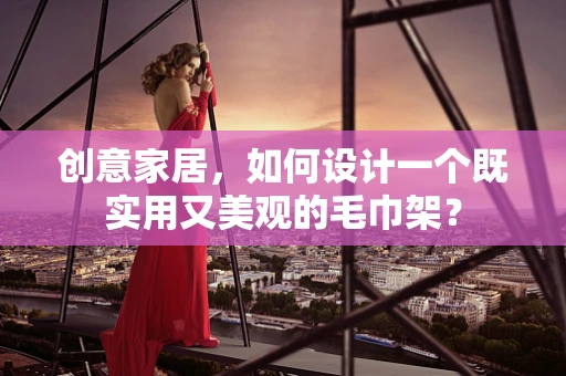 创意家居，如何设计一个既实用又美观的毛巾架？