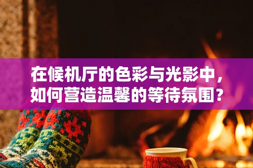 在候机厅的色彩与光影中，如何营造温馨的等待氛围？