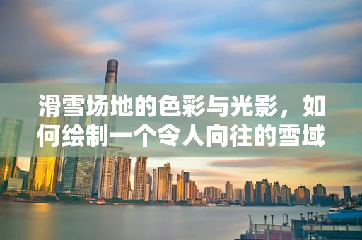 滑雪场地的色彩与光影，如何绘制一个令人向往的雪域乐园？