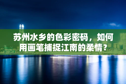 苏州水乡的色彩密码，如何用画笔捕捉江南的柔情？