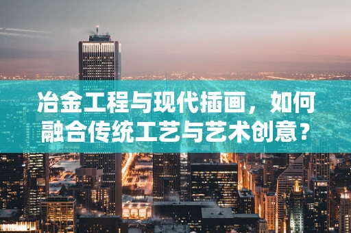 冶金工程与现代插画，如何融合传统工艺与艺术创意？