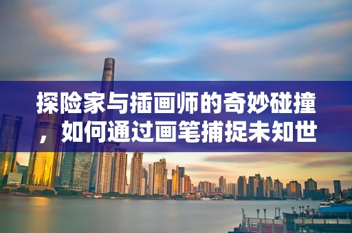探险家与插画师的奇妙碰撞，如何通过画笔捕捉未知世界的灵魂？