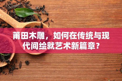 莆田木雕，如何在传统与现代间绘就艺术新篇章？