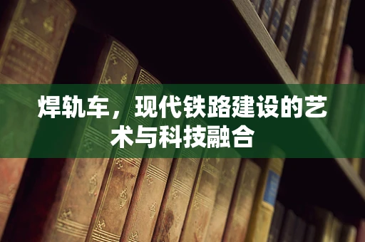 焊轨车，现代铁路建设的艺术与科技融合