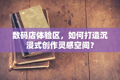 数码店体验区，如何打造沉浸式创作灵感空间？