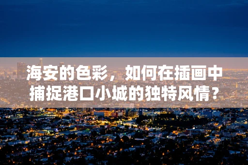 海安的色彩，如何在插画中捕捉港口小城的独特风情？