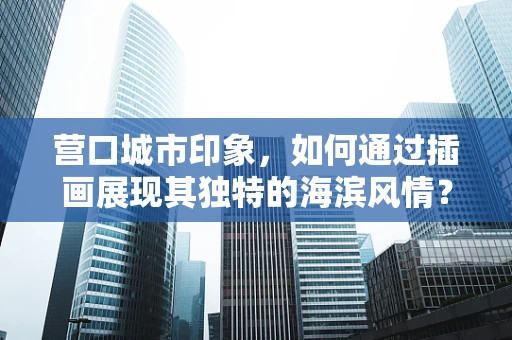 营口城市印象，如何通过插画展现其独特的海滨风情？
