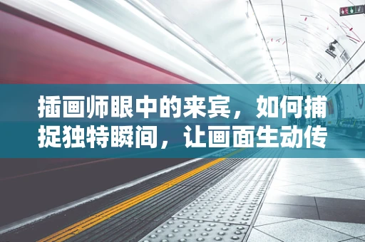 插画师眼中的来宾，如何捕捉独特瞬间，让画面生动传神？