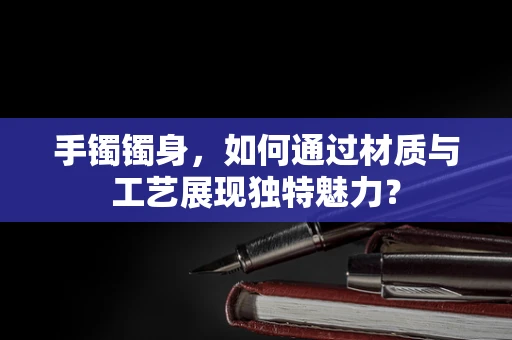 手镯镯身，如何通过材质与工艺展现独特魅力？