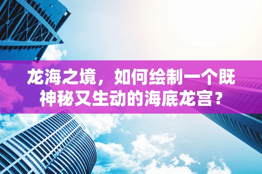 龙海之境，如何绘制一个既神秘又生动的海底龙宫？