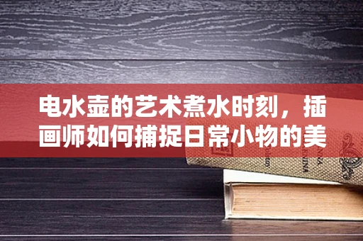 电水壶的艺术煮水时刻，插画师如何捕捉日常小物的美学瞬间？