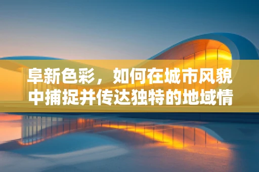 阜新色彩，如何在城市风貌中捕捉并传达独特的地域情怀？