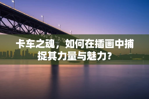 卡车之魂，如何在插画中捕捉其力量与魅力？