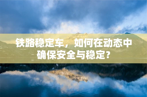 铁路稳定车，如何在动态中确保安全与稳定？