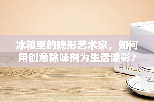 冰箱里的隐形艺术家，如何用创意除味剂为生活添彩？