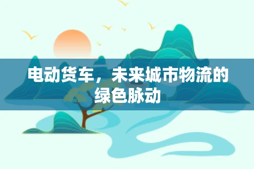 电动货车，未来城市物流的绿色脉动