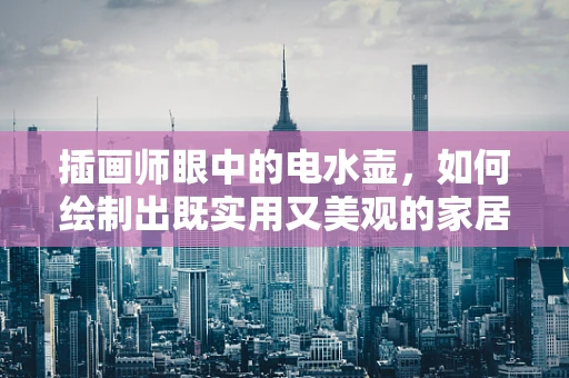 插画师眼中的电水壶，如何绘制出既实用又美观的家居艺术品？