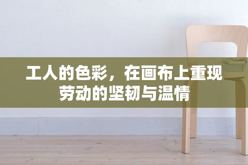 工人的色彩，在画布上重现劳动的坚韧与温情