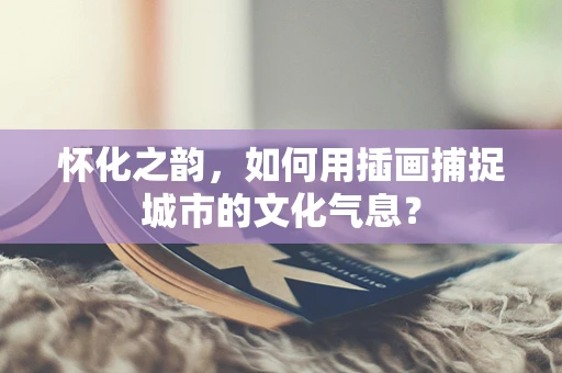 怀化之韵，如何用插画捕捉城市的文化气息？