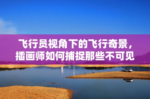 飞行员视角下的飞行奇景，插画师如何捕捉那些不可见的壮丽？