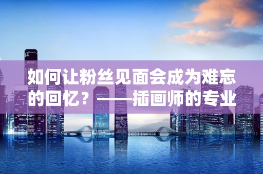 如何让粉丝见面会成为难忘的回忆？——插画师的专业视角