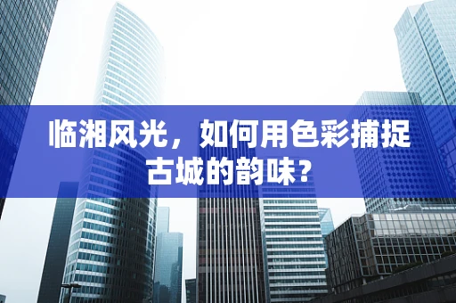 临湘风光，如何用色彩捕捉古城的韵味？