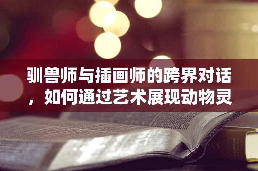 驯兽师与插画师的跨界对话，如何通过艺术展现动物灵性？