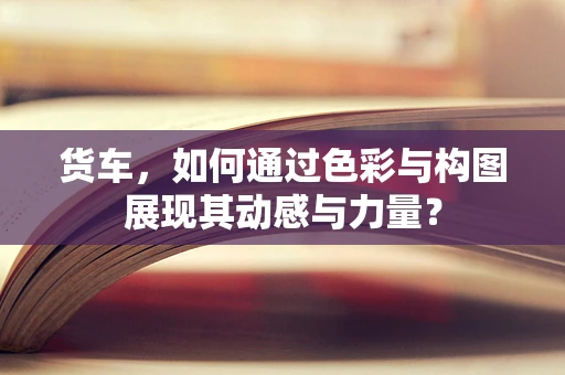 货车，如何通过色彩与构图展现其动感与力量？