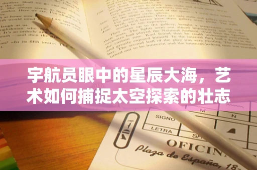 宇航员眼中的星辰大海，艺术如何捕捉太空探索的壮志豪情？