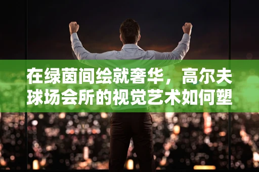 在绿茵间绘就奢华，高尔夫球场会所的视觉艺术如何塑造尊贵氛围？