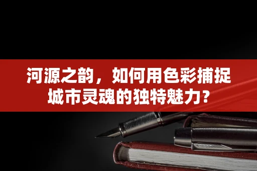 河源之韵，如何用色彩捕捉城市灵魂的独特魅力？