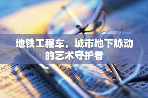 地铁工程车，城市地下脉动的艺术守护者