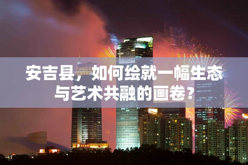 安吉县，如何绘就一幅生态与艺术共融的画卷？