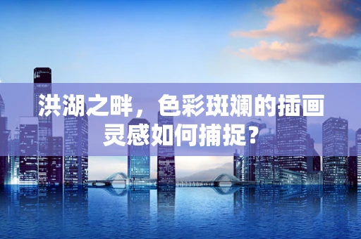 洪湖之畔，色彩斑斓的插画灵感如何捕捉？
