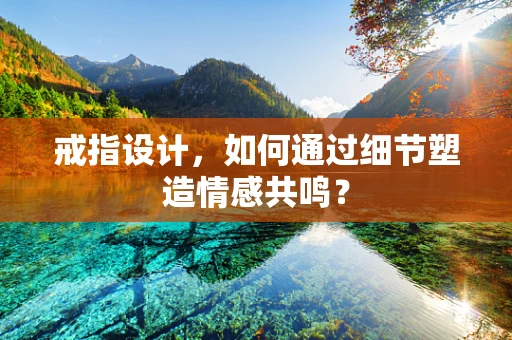 戒指设计，如何通过细节塑造情感共鸣？