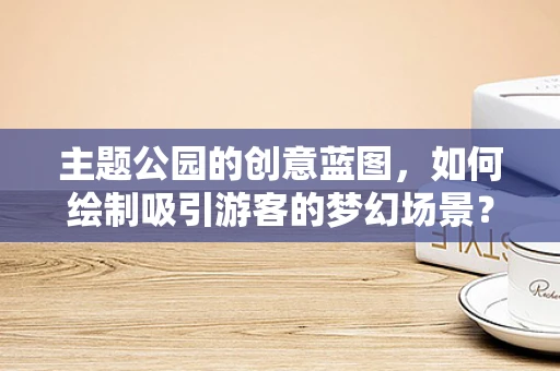 主题公园的创意蓝图，如何绘制吸引游客的梦幻场景？