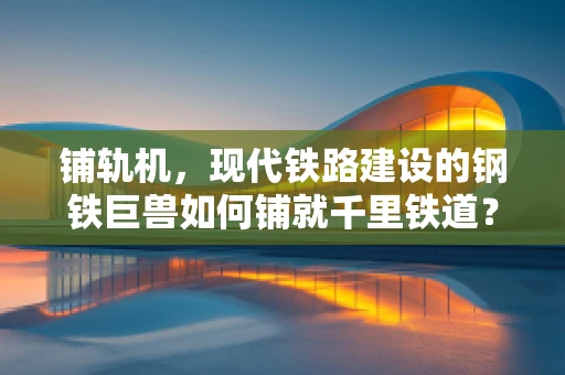 铺轨机，现代铁路建设的钢铁巨兽如何铺就千里铁道？