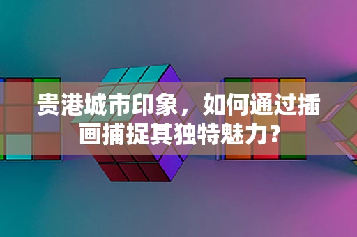 贵港城市印象，如何通过插画捕捉其独特魅力？