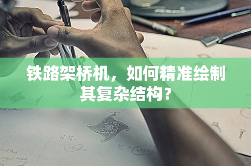 铁路架桥机，如何精准绘制其复杂结构？