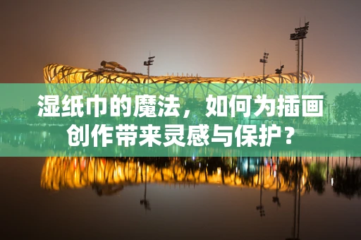 湿纸巾的魔法，如何为插画创作带来灵感与保护？