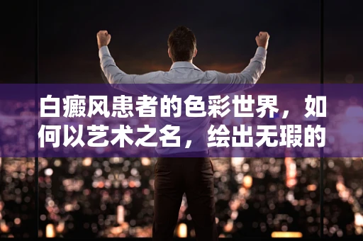 白癜风患者的色彩世界，如何以艺术之名，绘出无瑕的温暖？
