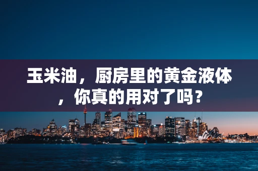 玉米油，厨房里的黄金液体，你真的用对了吗？