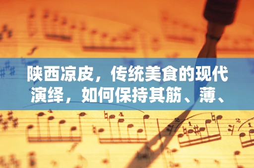 陕西凉皮，传统美食的现代演绎，如何保持其筋、薄、细、光的独特魅力？