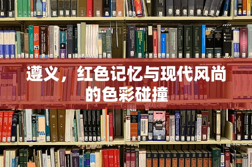 遵义，红色记忆与现代风尚的色彩碰撞