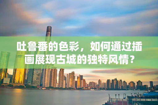吐鲁番的色彩，如何通过插画展现古城的独特风情？