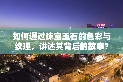 如何通过珠宝玉石的色彩与纹理，讲述其背后的故事？